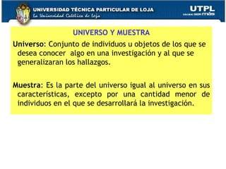 UNIVERSO Y MUESTRA Universo : Conjunto de individuos u objetos de los que se desea conocer  algo en una investigación y al que se generalizaran los hallazgos. Muestra : Es la parte del universo igual al universo en sus características, excepto por una cantidad menor de individuos en el que se desarrollará la investigación. 
