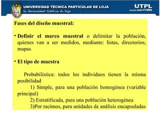 Fases del diseño muestral:  Definir el marco muestral  o delimitar la población, quienes van a ser medidos, mediante: listas, directorios, mapas El tipo de muestra Probabilística: todos los individuos tienen la misma posibilidad 1) Simple, para una población homogénea (variable principal) 2) Estratificada, para una población heterogénea 3)Por racimos, para unidades de análisis encapsuladas 