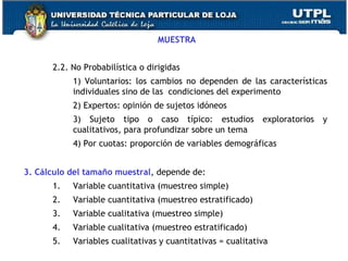 MUESTRA 2.2. No Probabilística o dirigidas 1) Voluntarios: los cambios no dependen de las características individuales sino de las  condiciones del experimento 2) Expertos: opinión de sujetos idóneos 3) Sujeto tipo o caso típico: estudios exploratorios y cualitativos, para profundizar sobre un tema 4) Por cuotas: proporción de variables demográficas  3. Cálculo del tamaño muestral , depende de: Variable cuantitativa (muestreo simple) Variable cuantitativa (muestreo estratificado) Variable cualitativa (muestreo simple) Variable cualitativa (muestreo estratificado) Variables cualitativas y cuantitativas = cualitativa 