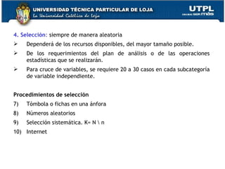 4. Selección :  siempre de manera aleatoria Dependerá de los recursos disponibles, del mayor tamaño posible. De los requerimientos del plan de análisis o de las operaciones estadísticas que se realizarán. Para cruce de variables, se requiere 20 a 30 casos en cada subcategoría de variable independiente. Procedimientos de selección Tómbola o fichas en una ánfora Números aleatorios Selección sistemática. K= N \ n Internet 