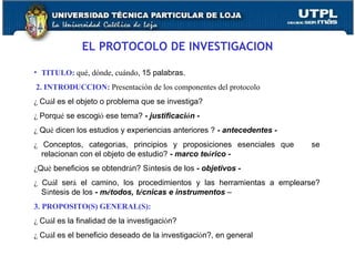 EL PROTOCOLO DE INVESTIGACION TITULO:  qué, dónde, cuándo,  15 palabras.    2. INTRODUCCION:  Presentación de los componentes del protocolo ¿  Cu á l es el objeto o problema que se investiga? ¿  Porqu é  se escogi ó  ese tema?  - justificaci ó n - ¿  Qu é  dicen los estudios y experiencias anteriores ?  - antecedentes - ¿  Conceptos, categor í as, principios y proposiciones esenciales que  se relacionan con el objeto de estudio?  - marco te ó rico - ¿ Qu é  beneficios se obtendr á n? S í ntesis de los  - objetivos - ¿  Cu á l ser á  el camino, los procedimientos y las herramientas a emplearse? S í ntesis de los  - m é todos, t é cnicas e instrumentos  – 3. PROPOSITO(S) GENERAL(S): ¿  Cu á l es la finalidad de la investigaci ó n? ¿  Cu á l es el beneficio deseado de la investigaci ó n?, en general 