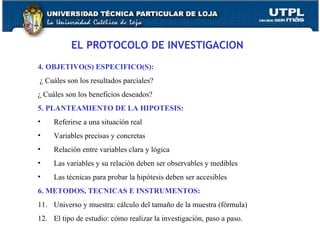 EL PROTOCOLO DE INVESTIGACION 4. OBJETIVO(S) ESPECIFICO(S):    ¿ Cuáles son los resultados parciales? ¿ Cuáles son los beneficios deseados? 5. PLANTEAMIENTO DE LA HIPOTESIS:  Referirse a una situación real Variables precisas y concretas Relación entre variables clara y lógica Las variables y su relación deben ser observables y medibles Las técnicas para probar la hipótesis deben ser accesibles 6. METODOS, TECNICAS E INSTRUMENTOS: Universo y muestra: cálculo del tamaño de la muestra (fórmula) El tipo de estudio: cómo realizar la investigación, paso a paso. 