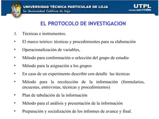 EL PROTOCOLO DE INVESTIGACION 3.  Técnicas e instrumentos.  El marco teórico: técnicas y procedimientos para su elaboración Operacionalización de variables, Método para conformación o selección del grupo de estudio Método para la asignación a los grupos En caso de un experimento describir con detalle  las técnicas Método para la recolección de la información (formularios, encuestas, entrevistas, técnicas y procedimientos) Plan de tabulación de la información Método para el análisis y presentación de la información Preparación y socialización de los informes de avance y final. 