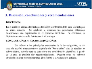 3. Discusión, conclusiones y recomendaciones DISCUSION: Es el a nálisis crítico del trabajo del autor, confrontándolo con los trabajos de otros autores.  Se analizan y discuten los resultados obtenidos buscándoles una explicación en el contexto científico.  Se confronta la hipótesis, es decir, se la demuestra o se la niega. CONCLUSIONES Y RECOMENDACIONES: Se refiere a los principales resultados de la investigación, no se trata de escribir nuevamente el capítulo de "Resultados" sino de resaltar lo sobresaliente, aquello que se considera una contribución científica, a partir de la cual es posible dar recomendaciones.  Pueden éstas no haberse obtenido sin que esto desmerezca el esfuerzo y la validez del estudio.   