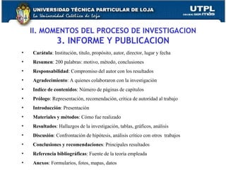 II. MOMENTOS DEL PROCESO DE INVESTIGACION 3. INFORME Y PUBLICACION Carátula : Institución, título, propósito, autor, director, lugar y fecha Resumen : 200 palabras: motivo, método, conclusiones Responsabilidad : Compromiso del autor con los resultados Agradecimiento : A quienes colaboraron con la investigación Indice de contenidos : Número de páginas de capítulos Prólogo : Representación, recomendación, crítica de autoridad al trabajo Introducción : Presentación Materiales y métodos : Cómo fue realizado Resultados : Hallazgos de la investigación, tablas, gráficos, análisis Discusión : Confrontación de hipótesis, análisis crítico con otros  trabajos Conclusiones y recomendaciones : Principales resultados Referencia bibliográficas : Fuente de la teoría empleada Anexos : Formularios, fotos, mapas, datos 