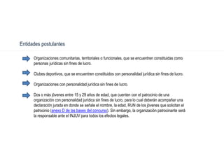 Organizaciones comunitarias, territoriales o funcionales, que se encuentren constituidas como
personas jurídicas sin fines de lucro.
Clubes deportivos, que se encuentren constituidos con personalidad jurídica sin fines de lucro.
Organizaciones con personalidad jurídica sin fines de lucro.
Dos o más jóvenes entre 15 y 29 años de edad, que cuenten con el patrocinio de una
organización con personalidad jurídica sin fines de lucro, para lo cual deberán acompañar una
declaración jurada en donde se señale el nombre, la edad, RUN de los jóvenes que solicitan el
patrocinio (anexo D de las bases del concurso). Sin embargo, la organización patrocinante será
la responsable ante el INJUV para todos los efectos legales.
Entidades postulantes
 
