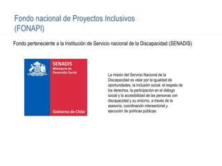 Fondo perteneciente a la Institución de Servicio nacional de la Discapacidad (SENADIS)
Fondo nacional de Proyectos Inclusivos
(FONAPI)
La misión del Servicio Nacional de la
Discapacidad es velar por la igualdad de
oportunidades, la inclusión social, el respeto de
los derechos, la participación en el diálogo
social y la accesibilidad de las personas con
discapacidad y su entorno, a través de la
asesoría, coordinación intersectorial y
ejecución de políticas públicas.
 