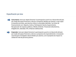 Especificación por área
Comunitario: tiene por objeto fomentar la participación juvenil en el desarrollo del país
por medio del apoyo financiero y técnico a proyectos ideados por jóvenes, o que vayan
en beneficio de éstos, para barrios críticos y vulnerables definidos. Las líneas de
financiamiento son: Deporte, Cultura, Participación Social y Esparcimiento.
Recuperación de espacios públicos y Medio ambiente. Prevención (Alcoholismo,
drogadicción, obesidad, VIH, Embarazo adolescente)
Emprende: tiene por objeto fomentar la participación juvenil en el desarrollo del país
por medio del apoyo financiero y técnico a proyectos de emprendimiento e innovación
social de gran envergadura desarrollados por jóvenes, con el propósito de mejorar la
calidad de vida de personas jóvenes.
 
