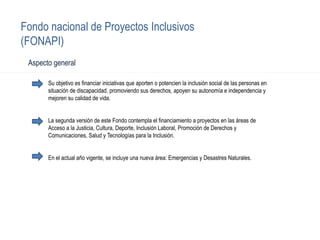Fondo nacional de Proyectos Inclusivos
(FONAPI)
Su objetivo es financiar iniciativas que aporten o potencien la inclusión social de las personas en
situación de discapacidad, promoviendo sus derechos, apoyen su autonomía e independencia y
mejoren su calidad de vida.
La segunda versión de este Fondo contempla el financiamiento a proyectos en las áreas de
Acceso a la Justicia, Cultura, Deporte, Inclusión Laboral, Promoción de Derechos y
Comunicaciones, Salud y Tecnologías para la Inclusión.
En el actual año vigente, se incluye una nueva área: Emergencias y Desastres Naturales.
Aspecto general
 
