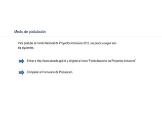 Medio de postulación
Para postular al Fondo Nacional de Proyectos Inclusivos 2015, los pasos a seguir son
los siguientes:
Entrar a http://www.senadis.gob.cl y dirigirse al ícono “Fondo Nacional de Proyectos Inclusivos”
Completar el Formulario de Postulación.
 