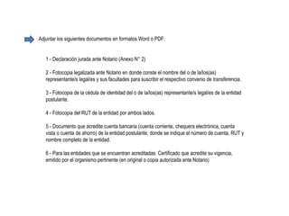 1 - Declaración jurada ante Notario (Anexo N° 2)
2 - Fotocopia legalizada ante Notario en donde conste el nombre del o de la/los(as)
representante/s legal/es y sus facultades para suscribir el respectivo convenio de transferencia.
3 - Fotocopia de la cédula de identidad del o de la/los(as) representante/s legal/es de la entidad
postulante.
4 - Fotocopia del RUT de la entidad por ambos lados.
5 - Documento que acredite cuenta bancaria (cuenta corriente, chequera electrónica, cuenta
vista o cuenta de ahorro) de la entidad postulante, donde se indique el número de cuenta, RUT y
nombre completo de la entidad.
6 - Para las entidades que se encuentran acreditadas: Certificado que acredite su vigencia,
emitido por el organismo pertinente (en original o copia autorizada ante Notario)
Adjuntar los siguientes documentos en formatos Word o PDF:
 