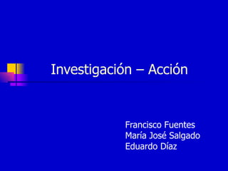 Investigación – Acción  Francisco Fuentes María José Salgado  Eduardo Díaz 