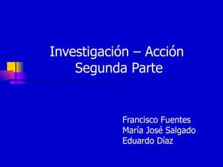 Investigación – Acción  Segunda Parte Francisco Fuentes María José Salgado  Eduardo Díaz 