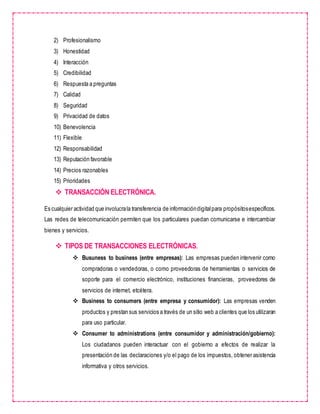 2) Profesionalismo
3) Honestidad
4) Interacción
5) Credibilidad
6) Respuesta a preguntas
7) Calidad
8) Seguridad
9) Privacidad de datos
10) Benevolencia
11) Flexible
12) Responsabilidad
13) Reputación favorable
14) Precios razonables
15) Prioridades
 TRANSACCIÓN ELECTRÓNICA.
Es cualquier actividad que involucrala transferencia de informacióndigitalpara propósitosespecíficos.
Las redes de telecomunicación permiten que los particulares puedan comunicarse e intercambiar
bienes y servicios.
 TIPOS DE TRANSACCIONES ELECTRÓNICAS.
 Busuness to business (entre empresas): Las empresas pueden intervenir como
compradoras o vendedoras, o como proveedoras de herramientas o servicios de
soporte para el comercio electrónico, instituciones financieras, proveedores de
servicios de internet, etcétera.
 Business to consumers (entre empresa y consumidor): Las empresas venden
productos y prestan sus servicios a través de un sitio web a clientes que los utilizaran
para uso particular.
 Consumer to administrations (entre consumidor y administración/gobierno):
Los ciudadanos pueden interactuar con el gobierno a efectos de realizar la
presentación de las declaraciones y/o el pago de los impuestos, obtener asistencia
informativa y otros servicios.
 
