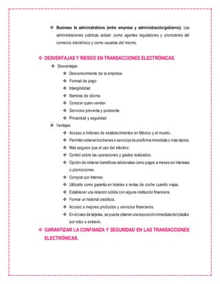  Business to administrations (entre empresa y administración/gobierno): Las
administraciones públicas actúan como agentes reguladores y promotores del
comercio electrónico y como usuarias del mismo.
 DESVENTAJAS Y RIESGO EN TRANSACCIONES ELECTRÓNICAS.
 Desventajas:
 Desconocimiento de la empresa
 Formad de pago
 Intangibilidad
 Barreras de idioma
 Conocer quien vender
 Servicios preventa y postventa
 Privacidad y seguridad
 Ventajas:
 Acceso a millones de establecimientos en México y el mundo.
 Permitenobtenerlos bienes o servicios deunaforma inmediata o más rápida.
 Más seguros que el uso del efectivo.
 Control sobre las operaciones y gastos realizados.
 Opción de obtener beneficios adicionales como pagos a meses sin intereses
o promociones.
 Comprar por Internet.
 Utilizarla como garantía en hoteles o rentas de coche cuando viajas.
 Establecer una relación sólida con alguna institución financiera.
 Formar un historial crediticio.
 Acceso a mejores productos y servicios financieros.
 En elcaso de tarjetas, se puede obtenerunareposicióninmediatadelplástico
por robo o extravío.
 GARANTIZAR LA CONFIANZA Y SEGURIDAD EN LAS TRANSACCIONES
ELECTRÓNICAS.
 
