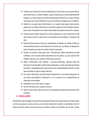  Verificar que la dirección del sitio corresponda con la del sitio que se quiere utilizar,
una letra de más, un número extraño, pueden indicar que es un sitio potencialmente
peligroso. Lo más indicado es escribir directamente la dirección y no seguir enlaces
que lleguen por correo electrónico o que se encuentren en páginas poco confiables.
 Internet es una gran base de información, si el usuario tiene alguna duda sobre la
página que va a utilizar para hacer sus compras o pagos es recomendable buscar en
foros sobre la reputación de los sitios donde estén las experiencias de otros usuarios.
 Aunque pueda resultar engorroso es mejor asegurarse en qué condiciones el sitio
web presta el servicio, para esto es conveniente leer las políticas y normativas del
sitio.
 Muchas transacciones en línea son respaldadas con tarjetas de crédito o débito, es
recomendable revisar el movimiento de las mismas una vez finalice la transacción
para comprobar que todo ha ocurrido según lo esperado.
 Cuando se acceda a sitios para hacer transacciones utilizar dispositivos de total
confianza, nunca hacerlo desde dispositivos de uso público, ya que pueden tener
software malicioso que capture la información personal.
 Utilizar herramientas para detectar y bloquear amenazas; además todas las
aplicaciones del dispositivo deben estar actualizadas, en este caso particular sistema
operativo y navegadores web,para evitar que las vulnerabilidades de diseño no sean
aprovechadas por algún código malicioso.
 No escribir información personal indiscriminadamente, es necesario asegurarse en
que sitios está dejando la información y si se cumple con las características de
seguridad mencionadas.
 Asegurarse que el sitio web es seguro
 No dar informaciones a cualquier persona
 Utilizar claves enlas cuales seaun poco complicadas pero fácilque lapersonamisma
recuerde.
 CONCLUSIÓN.
Para finalizar esta investigaciónconcluimosque parapoderhacerque nuestro negocio enlíneacrezca
se tiene que pasar por varios procesos, uno de ellos la ética del vendedor, si realmente se nota el
interés de querer vender, con las acciones y la manera de tratar a los clientes, ahí se nota, a pesar
 