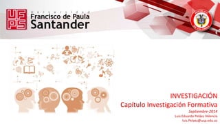 INVESTIGACIÓN 
Capítulo Investigación Formativa 
Septiembre-2014 
Luis Eduardo Peláez Valencia 
luis.Pelaez@ucp.edu.co 
 