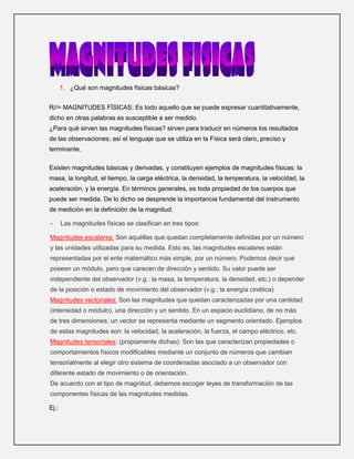 ¿Qué son magnitudes físicas básicas?<br />R//= MAGNITUDES FÍSICAS: Es todo aquello que se puede expresar cuantitativamente, dicho en otras palabras es susceptible a ser medido.                                                    ¿Para qué sirven las magnitudes físicas? sirven para traducir en números los resultados de las observaciones; así el lenguaje que se utiliza en la Física será claro, preciso y terminante.<br />Existen magnitudes básicas y derivadas, y constituyen ejemplos de magnitudes físicas: la masa, la longitud, el tiempo, la carga eléctrica, la densidad, la temperatura, la velocidad, la aceleración, y la energía. En términos generales, es toda propiedad de los cuerpos que puede ser medida. De lo dicho se desprende la importancia fundamental del instrumento de medición en la definición de la magnitud. <br />Las magnitudes físicas se clasifican en tres tipos:<br />Magnitudes escalares: Son aquéllas que quedan completamente definidas por un número y las unidades utilizadas para su medida. Esto es, las magnitudes escalares están representadas por el ente matemático más simple, por un número. Podemos decir que poseen un módulo, pero que carecen de dirección y sentido. Su valor puede ser independiente del observador (v.g.: la masa, la temperatura, la densidad, etc.) o depender de la posición o estado de movimiento del observador (v.g.: la energía cinética)Magnitudes vectoriales: Son las magnitudes que quedan caracterizadas por una cantidad (intensidad o módulo), una dirección y un sentido. En un espacio euclidiano, de no más de tres dimensiones, un vector se representa mediante un segmento orientado. Ejemplos de estas magnitudes son: la velocidad, la aceleración, la fuerza, el campo eléctrico, etc. Magnitudes tensoriales: (propiamente dichas): Son las que caracterizan propiedades o comportamientos físicos modificables mediante un conjunto de números que cambian tensorialmente al elegir otro sistema de coordenadas asociado a un observador con diferente estado de movimiento o de orientación.De acuerdo con el tipo de magnitud, debemos escoger leyes de transformación de las componentes físicas de las magnitudes medidas. <br />Ej.: <br />las unidades empleadas para expresar su valor, las magnitudes físicas se expresan en cursiva: así, por ejemplo, la quot;
masaquot;
 se indica con quot;
mquot;
, y quot;
una masa de 3 kilogramosquot;
 la expresaremos como m = 3 kg<br />MagnitudNombreSímboloLongitudmetromMasakilogramokgTiemposegundosIntensidad de corriente eléctricaampereATemperatura termodinámicakelvinKCantidad de sustanciamolmolIntensidad luminosacandelacd<br />Magnitud física básicaSímbolo dimensionalUnidad básicaSímbolo de la UnidadObservacionesLongitudLmetromSe define fijando el valor de la velocidad de la luz en el vacíoTiempoTsegundosSe define fijando el valor de la frecuencia de la transición hiperfina del átomo de cesio.MasaMkilogramokgEs la masa del «cilindro patrón» custodiado en la Oficina Internacional de Pesos y Medidas, en Sèvres (Francia).Intensidad de corriente eléctricaIamperioASe define fijando el valor de constante magnética.TemperaturaΘkelvinKSe define fijando el valor de la temperatura termodinámica del punto triple del agua.Cantidad de sustanciaNmolmolSe define fijando el valor de la masa molar del átomo de carbono-12 a 12 gramos/mol. Véase también número de AvogadroIntensidad luminosaJcandelacdVéase también conceptos relacionados: lumen, lux e iluminación física<br />2. ¿múltiplos y submúltiplos del SISTEMA MÉTRICO DECIMAL?<br />El sistema métrico decimal o simplemente sistema métrico es un conjunto de unidades de medida, basadas en el metro y relacionadas entre sí por múltiplos o submúltiplos de 10 (base 10). Es un sistema, porque es un conjunto de medidas; métrico, porque su unidad fundamental es el metro; decimal, porque sus medidas aumentan y disminuyen de diez en diez 10.<br />Fue implantado por la 1ª Conferencia General de Pesos y Medidas (París, 1889).<br />Hay cinco clases de medidas: de longitud, de superficie, de volumen, de capacidad y de masa (peso).<br />Como unidad de medida de longitud se adoptó el Metro.<br />Como medida de capacidad se adoptó el Litro, equivalente al decímetro cúbico.<br />Como medida de peso (en realidad de masa) se adoptó el Kilogramo, masa de un litro de agua pura.<br />Además se adoptaron múltiplos (deca, 10; hecto, 100; kilo, 1000 y miria, 10.000) y submúltiplos (deci, 0,1; centi, 0,01 y mili, 0,001) y un sistema de notaciones para emplearlos.<br />Actualmente se ha sustituido por el Sistema Internacional de Unidades (SI) al que se han adherido muchos de los países que no adoptaron el Sistema Métrico Decimal.<br />-162587284866<br />