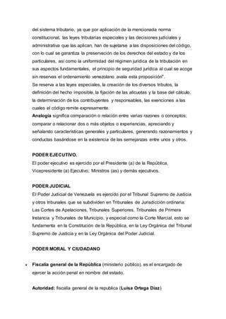 del sistema tributario, ya que por aplicación de la mencionada norma
constitucional, las leyes tributarias especiales y las decisiones judiciales y
administrativa que las aplican, han de sujetarse a las disposiciones del código,
con lo cual se garantiza la preservación de los derechos del estado y de los
particulares, así como la uniformidad del régimen jurídica de la tributación en
sus aspectos fundamentales, el principio de seguridad jurídica al cual se acoge
sin reservas el ordenamiento venezolano avala esta proposición".
Se reserva a las leyes especiales, la creación de los diversos tributos, la
definición del hecho imposible, la fijación de las alícuotas y la base del cálculo,
la determinación de los contribuyentes y responsables, las exenciones a las
cuales el código remite expresamente.
Analogía significa comparación o relación entre varias razones o conceptos;
comparar o relacionar dos o más objetos o experiencias, apreciando y
señalando características generales y particulares, generando razonamientos y
conductas basándose en la existencia de las semejanzas entre unos y otros.
PODER EJECUTIVO.
El poder ejecutivo es ejercido por el Presidente (a) de la República,
Vicepresidente (a) Ejecutivo, Ministros (as) y demás ejecutivos.
PODER JUDICIAL
El Poder Judicial de Venezuela es ejercido por el Tribunal Supremo de Justicia
y otros tribunales que se subdividen en Tribunales de Jurisdicción ordinaria:
Las Cortes de Apelaciones, Tribunales Superiores, Tribunales de Primera
Instancia y Tribunales de Municipio, y especial como la Corte Marcial, esto se
fundamenta en la Constitución de la República, en la Ley Orgánica del Tribunal
Supremo de Justicia y en la Ley Orgánica del Poder Judicial.
PODER MORAL Y CIUDADANO
 Fiscalía general de la República (ministerio público). es el encargado de
ejercer la acción penal en nombre del estado.
Autoridad: fiscalía general de la republica (Luisa Ortega Díaz)
 