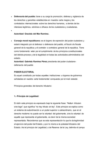  Defensoría del pueblo: tiene a su cargo la promoción, defensa y vigilancia de
los derechos y garantías establecidas en muestra carta magna y los
contratados internacionales sobre los derechos humanos, a demás de los
intereses legítimos, edictivos o difusos de los ciudadanos y ciudadanas.

Autoridad: Graciela del Mar Ramírez.
 Consejo moral republicano: es el órgano de expresión del poder ciudadano y
estará integrado por el defensor o defensora del pueblo, el fiscal o la fiscala
general de la republica y el contralor o contralora general de la republica. Tiene
como fundamento velar por el cumplimiento de los principios constitucionales
del debido proceso y de la legalidad en todas las actividades administrativa del
estado.
Autoridad: Gabriela Ramírez Pérez presidenta del poder ciudadano-
defensoría del pueblo
PODER ELECTORAL
Es aquel constituido por todas aquellas instituciones u órganos de gobiernos
señaladas en nuestra carta fundamental compuesta por el nivel estadal.
Principios generales del derecho tributario:
1.- Principio de Legalidad:
En latín este principio es expresado bajo la siguiente frase: “Nullum tributum
sine lege”; que significa “no hay tributo sin ley”. Este principio se explica como
un sistema de subordinación a un poder superior o extraordinario, que en el
derecho moderno no puede ser la voluntad del gobernante, sino la voluntad de
aquello que representa el gobernante, es decir de la misma sociedad
representada. Recordemos que es esta representación lo que le da legitimidad
al ejercicio del poder del Estado, y por lo mismo a la potestad tributaria del
Estado. Así el principio de Legalidad, o de Reserva de la Ley, delimita el campo
 