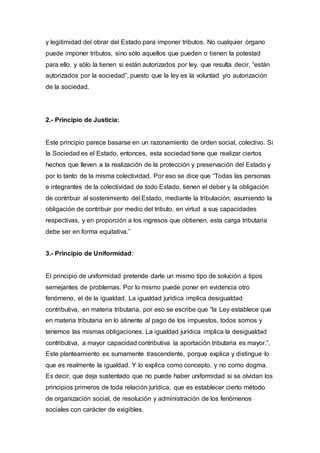 y legitimidad del obrar del Estado para imponer tributos. No cualquier órgano
puede imponer tributos, sino sólo aquellos que pueden o tienen la potestad
para ello, y sólo la tienen si están autorizados por ley, que resulta decir, “están
autorizados por la sociedad”, puesto que la ley es la voluntad y/o autorización
de la sociedad.
2.- Principio de Justicia:
Este principio parece basarse en un razonamiento de orden social, colectivo. Si
la Sociedad es el Estado, entonces, esta sociedad tiene que realizar ciertos
hechos que lleven a la realización de la protección y preservación del Estado y
por lo tanto de la misma colectividad. Por eso se dice que “Todas las personas
e integrantes de la colectividad de todo Estado, tienen el deber y la obligación
de contribuir al sostenimiento del Estado, mediante la tributación, asumiendo la
obligación de contribuir por medio del tributo, en virtud a sus capacidades
respectivas, y en proporción a los ingresos que obtienen, esta carga tributaria
debe ser en forma equitativa.”
3.- Principio de Uniformidad:
El principio de uniformidad pretende darle un mismo tipo de solución a tipos
semejantes de problemas. Por lo mismo puede poner en evidencia otro
fenómeno, el de la igualdad. La igualdad jurídica implica desigualdad
contributiva, en materia tributaria, por eso se escribe que “la Ley establece que
en materia tributaria en lo atinente al pago de los impuestos, todos somos y
tenemos las mismas obligaciones. La igualdad jurídica implica la desigualdad
contributiva, a mayor capacidad contributiva la aportación tributaria es mayor.”.
Este planteamiento es sumamente trascendente, porque explica y distingue lo
que es realmente la igualdad. Y lo explica como concepto, y no como dogma.
Es decir, que deja sustentado que no puede haber uniformidad si se olvidan los
principios primeros de toda relación jurídica, que es establecer cierto método
de organización social, de resolución y administración de los fenómenos
sociales con carácter de exigibles.
 
