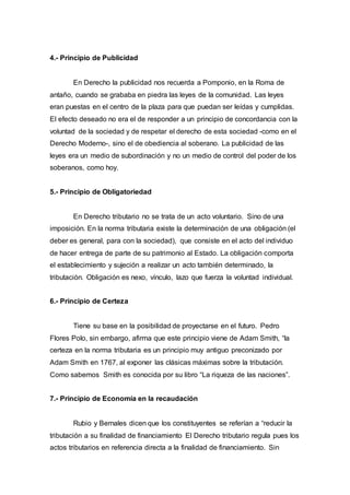 4.- Principio de Publicidad
En Derecho la publicidad nos recuerda a Pomponio, en la Roma de
antaño, cuando se grababa en piedra las leyes de la comunidad. Las leyes
eran puestas en el centro de la plaza para que puedan ser leídas y cumplidas.
El efecto deseado no era el de responder a un principio de concordancia con la
voluntad de la sociedad y de respetar el derecho de esta sociedad -como en el
Derecho Moderno-, sino el de obediencia al soberano. La publicidad de las
leyes era un medio de subordinación y no un medio de control del poder de los
soberanos, como hoy.
5.- Principio de Obligatoriedad
En Derecho tributario no se trata de un acto voluntario. Sino de una
imposición. En la norma tributaria existe la determinación de una obligación (el
deber es general, para con la sociedad), que consiste en el acto del individuo
de hacer entrega de parte de su patrimonio al Estado. La obligación comporta
el establecimiento y sujeción a realizar un acto también determinado, la
tributación. Obligación es nexo, vínculo, lazo que fuerza la voluntad individual.
6.- Principio de Certeza
Tiene su base en la posibilidad de proyectarse en el futuro. Pedro
Flores Polo, sin embargo, afirma que este principio viene de Adam Smith, “la
certeza en la norma tributaria es un principio muy antiguo preconizado por
Adam Smith en 1767, al exponer las clásicas máximas sobre la tributación.
Como sabemos Smith es conocida por su libro “La riqueza de las naciones”.
7.- Principio de Economía en la recaudación
Rubio y Bernales dicen que los constituyentes se referían a “reducir la
tributación a su finalidad de financiamiento El Derecho tributario regula pues los
actos tributarios en referencia directa a la finalidad de financiamiento. Sin
 