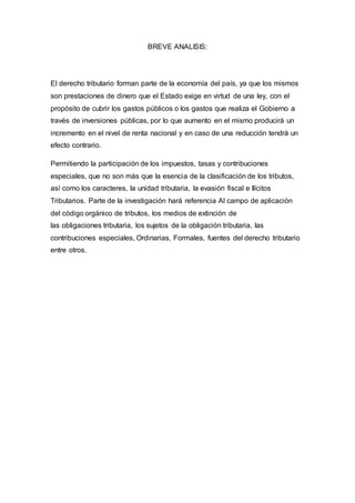BREVE ANALISIS:
El derecho tributario forman parte de la economía del país, ya que los mismos
son prestaciones de dinero que el Estado exige en virtud de una ley, con el
propósito de cubrir los gastos públicos o los gastos que realiza el Gobierno a
través de inversiones públicas, por lo que aumento en el mismo producirá un
incremento en el nivel de renta nacional y en caso de una reducción tendrá un
efecto contrario.
Permitiendo la participación de los impuestos, tasas y contribuciones
especiales, que no son más que la esencia de la clasificación de los tributos,
así como los caracteres, la unidad tributaria, la evasión fiscal e Ilícitos
Tributarios. Parte de la investigación hará referencia Al campo de aplicación
del código orgánico de tributos, los medios de extinción de
las obligaciones tributaria, los sujetos de la obligación tributaria, las
contribuciones especiales, Ordinarias, Formales, fuentes del derecho tributario
entre otros.
 