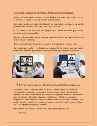 Como está cambiando Internet la forma de hacer negocios:
•Ahora los clientes pueden comparar con más facilidad y a menor costo los precios y ver
los servicios de los proveedores de cualquier parte del mundo.
•Los clientes pueden especificar más fácilmente sus requerimientos en línea, lo que permite
personalizar los productos como joyas, autos, ropa, viajes, etc.
•A los clientes se les hace más fácil agruparse para obtener descuentos por volumen,
descuentos por una gran cantidad.
•Internet ha hecho posible que las empresas mantengan relaciones de "uno a uno" con un
número ilimitado de clientes.
•Están apareciendo sitios de subasta, cooperativas de compradores y trueques online.
•La competencia mundial y la facilidad de comparación de precios hará que muchos
comerciantes minoristas por Internet solo puedan obtener bajos márgenes de utilidades.
Servicio que ofrece el internet como fuente de investigación
Actualmente a través de Internet puede accederse a consultar fuentes de información
imprescindibles en cualquier investigación. Entre las primeras fuentes de información
disponibles en Internet se encuentran los catálogos de las grandes bibliotecas, a estas se han
unido importantes bibliografías, directorios e instituciones. Además de los registros
bibliográficos, en las bibliotecas virtuales se pueden consultar y leer textos completos. Para
facilitar a nuestros usuarios sus consultas en Internet se han seleccionado diversos recursos
que se han agrupado por tipología y materias.
Otros servicios que ofrecen el internet como fuente de investigación son:
 Los blog.
 