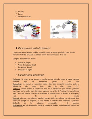  La wiki.
 Foros.
 Grupo de noticias.
 Parte oscura y mala del internet:
La parte oscura del internet también conocida como la internet profunda, estos término
provienen todo del INGLES se refieren al lado más desconocido de la red.
Ejemplos de actividades ilícitas:
 Ventas de drogas
 Venta de medicina ilegal.
 Pornografía infantil.
 Blanqueó de capital
 Característica del internet:
Universal: Se refiere a que internet es mundial, en casi todos los países se puede encontrar
cualquier tipo de información gracias a ésta red.
Interactiva: en internet se encuentran mucho sitios para compartir opiniones, gustos e
información, tales como foros, salas de chat, blogs, ETC.
"libre"?: Internet permite la distribución libre de la infromación, pero muchos gobiernos
intervienen en las redes que distribuyen archivos, con el fin de "proteger los derechos de
autor". Por éste motivo, en repetidas ocasiones la información se ve limitada a la compra y
venta de la misma.
Integral: Gracias a su cobertura mundial, internet puede ser utilizada con diferentes fines,
como por ejemplo los negocios, ya que permite el contacto entre compañías y personas,
facilitando así las relaciones empresariales y de negocios.
Informativa: los más importantes diarios y canales de noticias a nivel mundial, cuentan con
 