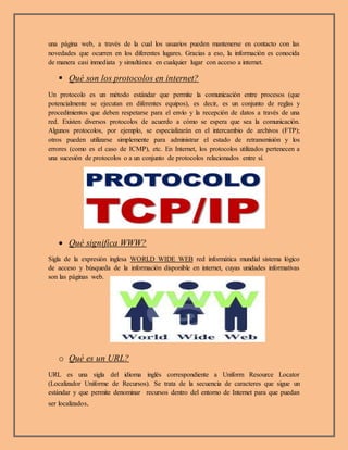 una página web, a través de la cual los usuarios pueden mantenerse en contacto con las
novedades que ocurren en los diferentes lugares. Gracias a eso, la información es conocida
de manera casi inmediata y simultánea en cualquier lugar con acceso a internet.
 Qué son los protocolos en internet?
Un protocolo es un método estándar que permite la comunicación entre procesos (que
potencialmente se ejecutan en diferentes equipos), es decir, es un conjunto de reglas y
procedimientos que deben respetarse para el envío y la recepción de datos a través de una
red. Existen diversos protocolos de acuerdo a cómo se espera que sea la comunicación.
Algunos protocolos, por ejemplo, se especializarán en el intercambio de archivos (FTP);
otros pueden utilizarse simplemente para administrar el estado de retransmisión y los
errores (como es el caso de ICMP), etc. En Internet, los protocolos utilizados pertenecen a
una sucesión de protocolos o a un conjunto de protocolos relacionados entre sí.
 Qué significa WWW?
Sigla de la expresión inglesa WORLD WIDE WEB red informática mundial sistema lógico
de acceso y búsqueda de la información disponible en internet, cuyas unidades informativas
son las páginas web.
o Qué es un URL?
URL es una sigla del idioma inglés correspondiente a Uniform Resource Locator
(Localizador Uniforme de Recursos). Se trata de la secuencia de caracteres que sigue un
estándar y que permite denominar recursos dentro del entorno de Internet para que puedan
ser localizados.
 