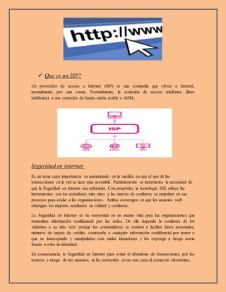  Que es un ISP?
Un proveedor de acceso a Internet (ISP) es una compañía que ofrece a Internet,
normalmente por una cuota. Normalmente, la conexión de acceso telefónico (línea
telefónica) o una conexión de banda ancha (cable o ADSL.
Seguridad en internet:
Es un tema cuya importancia va aumentando en la medida en que el uso de las
transacciones en la red se hace más accesible. Paralelamente se incrementa la necesidad de
que la Seguridad en Internet sea reforzada. Con propósito, la tecnología SSL ofrece las
herramientas con los estándares más altos y las marcas de confianza se empeñan en sus
procesos para avalar a las organizaciones. Ambas convergen en que los usuarios web
obtengan los mejores resultados en calidad y confianza.
La Seguridad en Internet se ha convertido en un asunto vital para las organizaciones que
transmiten información confidencial por las redes. De ella depende la confianza de los
visitantes a su sitio web porque los consumidores se resisten a facilitar datos personales,
números de tarjeta de crédito, contraseña o cualquier información confidencial por temor a
que se interceptada y manipuladas con malas intenciones y los exponga a riesgo como
fraude o robo de identidad.
En consecuencia, la Seguridad en Internet para evitar el abandono de transacciones, por los
temores y riesgo de los usuarios, se ha convertido en un reto para el comercio electrónico.
 
