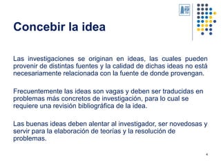 4
Concebir la idea
Las investigaciones se originan en ideas, las cuales pueden
provenir de distintas fuentes y la calidad ...