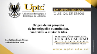 Origen de un proyecto
de investigación cuantitativa,
cualitativa o mixta: la idea
Por: William García Riveros
José Luis Infante Vivas
 