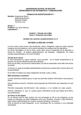 UNIVERSIDAD ESTATAL DE BOLÍVAR
DEPARTAMENTO DE INFORMÁTICA Y COMUNICACIÓN
TRABAJO DE INVESTIGACIÓN Nº 1
Nombre: Angamarca Gloria
Masabanda Ramiro
Moposita William
Tixi Ana Lucía
Grupo: 3
Profesor: Ing. Gina Valencia
Laboratorio: 1
Unidad 1 : Estudio de la Web
Tema 1: Evolución de la Web
Analizar las Lecturas complementarias 3 y 4
ASÍ SERÁ LA RED DEL FUTURO
La red a futuro será mucho más tecnificada, eficaz, inteligente, capas de poder resolver
cualquier tipo de problema y se lo podrá manipular de cualquier tipo de dispositivo.
Un futuro tecnológico ira de la mano, entre otros como el desarrollo de la televisión a
través de móviles , el sistema geolocalización, las etiquetas inteligentes, las redes
sociales especializadas y los micro formatos.
Triunfo de lo virtual
El móvil alcanzara su mayor madures para convertir en el medio fundamental en el
acceso a la red por delante incluso del ordenador.
Para que la Web y los servicios relacionados con ella se desarrollen hace falta más ancho
de banda.
Viviremos un auge de portales especializados al igual que ya pasó hace muchos años con
los generalistas.
En la Web 3.0 habrá una mayor integración de texto, audio y vídeo.
Web semántica, lo próximo
La web semántica añadirá gurus, la que nos permitirá obtener información más precisa y
eficaz.
Esto permitirá al usurario brindarle varios paquetes de información que responde a lo que
desee.
Permitirá búsquedas de información más precisas y a la medida de cada usuario.
Internet entenderá lo que el usuario quiere, atendiendo al uso que realiza de la Red y
sus preferencias.
Un futuro no tan lejano.
En un tiempo corto la web contara con una tecnología en 3D en las imágenes, en las
cuales ya empresas ya están trabajando como son: Droiders, Innovae y Arpa Solutions,
estos serán implementados en museos, parques temáticos, comercios.
Para el internet se está trabajando ya en: tecnología 3D, en conexión a una velocidad
ultrarrápida.
 