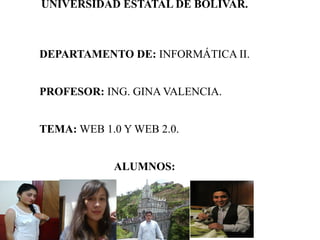 UNIVERSIDAD ESTATAL DE BOLÍVAR.
DEPARTAMENTO DE: INFORMÁTICA II.
PROFESOR: ING. GINA VALENCIA.
TEMA: WEB 1.0 Y WEB 2.0.
ALUMNOS:
 