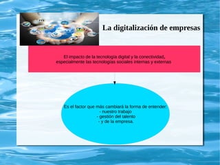 La digitalización de empresas
El impacto de la tecnología digital y la conectividad,
especialmente las tecnologías sociales internas y externas,
Es el factor que más cambiará la forma de entender:
- nuestro trabajo
- gestión del talento
- y de la empresa.
 