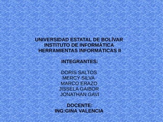UNIVERSIDAD ESTATAL DE BOLÍVAR
INSTITUTO DE INFORMÁTICA
HERRAMIENTAS INFORMÁTICAS II
INTEGRANTES:
DORIS SALTOS
MERCY SILVA
MARCO ERAZO
JISSELA GAIBOR
JONATHAN GAVI
DOCENTE:
ING:GINA VALENCIA
 