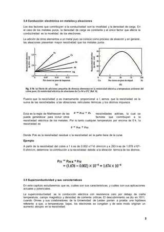 3
3.4 Conducción electrónica en metales y aleaciones
Los dos factores que contribuyen a la conductividad son la movilidad y la densidad de carga. En
el caso de los metales puros, la densidad de carga es constante y el único factor que afecta la
conductividad es la movilidad de los electrones.
La adición de otros elementos a un metal puro se conoce como proceso de aleación y en general,
las aleaciones presentan mayor resistividad que los metales puros.
Puesto que la resistividad p es inversamente proporcional a l, vemos que la resistividad es la
suma de las resistividades a las vibraciones reticulares térmicas y los átomos impureza.
Esta es la regla de Mathiessen de las resistividades aditivas, la cual se
puede generalizar para incluir otros factores que contribuyen a la
resistividad eléctrica de los metales. Por lo tanto cualquier temperatura por encima de 0 k, la
resistividad es
Donde Pok es la resistividad residual o la resistividad en la parte llana de la curva
Ejemplo
A partir de la resistividad del cobre a 1 k es de 0.002 x1^-6 ohm/cm y a 293 k es de 1.678 x10^-
6 ohm/cm, determine la contribución a la resistividad debida a la vibración térmica de los átomos.
3.5 Superconductividad y sus características
En este capítulo estudiaremos que es, cuáles son sus características, y cuáles son sus aplicaciones
actuales y potenciales.
La superconductividad es la conducción eléctrica con resistencia cero por debajo de cierta
temperatura, campo magnético y densidad de corriente críticas. El descubrimiento se dio en 1911,
cuando Onnes y sus colaboradores de la Universidad de Leiden ponían a prueba una hipótesis
referente a que, a temperaturas bajas, los electrones se congelan y de este modo originan un
aumento abrupto en la resistividad.
 
