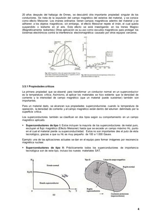 4
20 años después del hallazgo de Onnes, se descubrió otra importante propiedad singular de los
conductores. Se trata de la expulsión del campo magnético del esterios del material, y se conoce
como efecto Meissner. Los imanes ordinarios tienen campos magnéticos adentro del material y se
adhieren a los objetos magnéticos; sin embargo, el efecto Meissner repele el imán, el cual queda
suspendido o levitante en el aire. Este efecto se está investigando en los trenes Maglev
(Magnéticamente levitantes) Otras aplicación es su uso como escudos magnéticos para proteger los
sistemas electrónicos contra la interferencia electromagnética causado por otros equipos cercanos.
3.5.1 Propiedades críticas
La primera propiedad que se observó para transformar un conductor normal en un superconductor
es la temperatura crítica. Asimismo, al aplicar los materiales se hizo evidente que la densidad de
corriente y la intensidad de campo magnético (que un material puede sustentar) también son
importantes.
Para un material dado, se alcanzan sus propiedades superconductoras cuando la temperatura de
operación, la densidad de corriente y el campo magnético están dentro del volumen delimitado por la
superficie crítica.
Los superconductores también se clasifican en dos tipos según su comportamiento en un campo
magnético aplicado.
 Superconductores de tipo I: Estos incluyen la mayoría de los superconductores de metal puro,
excluyen el flujo magnético (Efecto Meissner) hasta que se excede un campo máximo Hc, punto
en el cual el material pierde su superconductividad. Estos no son importantes des el puto de vista
tecnológico, gracias a que su Hc es muy pequeño: de 100 a 1.000 Gauss.
Ejemplo: una de las aplicaciones actuales se dan en el equipo para formar imágenes por resonancia
magnética nuclear.
 Superconductores de tipo II: Prácticamente todos los superconductores de importancia
tecnológica son de este tipo, incluso los nuevos materiales SAT.
 