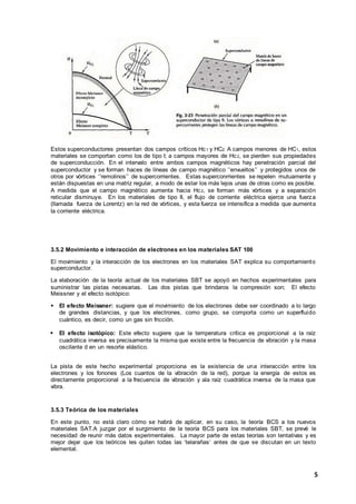 5
Estos superconductores presentan dos campos críticos Hc1 y HC2. A campos menores de HC1, estos
materiales se comportan como los de tipo I; a campos mayores de Hc2, se pierden sus propiedades
de superconducción. En el intervalo entre ambos campos magnéticos hay penetración parcial del
superconductor y se forman haces de líneas de campo magnético ‘’envueltos’’ y protegidos unos de
otros por vórtices ‘’remolinos’’ de supercorrientes. Estas superconrrientes se repelen mutuamente y
están dispuestas en una matriz regular, a modo de estar los más lejos unas de otras como es posible.
A medida que el campo magnético aumenta hacia Hc2, se forman más vórtices y a separación
reticular disminuye. En los materiales de tipo II, el flujo de corriente eléctrica ejerce una fuerza
(llamada fuerza de Lorentz) en la red de vórtices, y esta fuerza se intensifica a medida que aumenta
la corriente eléctrica.
3.5.2 Movimiento e interacción de electrones en los materiales SAT 100
El movimiento y la interacción de los electrones en los materiales SAT explica su comportamiento
superconductor.
La elaboración de la teoría actual de los materiales SBT se apoyó en hechos experimentales para
suministrar las pistas necesarias. Las dos pistas que brindaros la compresión son; El efecto
Meissner y el efecto isotópico:
 El efecto Meissner: sugiere que el movimiento de los electrones debe ser coordinado a lo largo
de grandes distancias, y que los electrones, como grupo, se comporta como un superfluido
cuántico, es decir, como un gas sin fricción.
 El efecto isotópico: Este efecto sugiere que la temperatura crítica es proporcional a la raíz
cuadrática inversa es precisamente la misma que existe entre la frecuencia de vibración y la masa
oscilante d en un resorte elástico.
La pista de este hecho experimental proporciona es la existencia de una interacción entre los
electrones y los fonones (Los cuantos de la vibración de la red), porque la energía de estos es
directamente proporcional a la frecuencia de vibración y ala raíz cuadrática inversa de la masa que
vibra.
3.5.3 Teórica de los materiales
En este punto, no está claro cómo se habrá de aplicar, en su caso, la teoría BCS a los nuevos
materiales SAT.A juzgar por el surgimiento de la teoría BCS para los materiales SBT, se prevé le
necesidad de reunir más datos experimentales. La mayor parte de estas teorías son tentativas y es
mejor dejar que los teóricos les quiten todas las ‘telarañas’ antes de que se discutan en un texto
elemental.
 