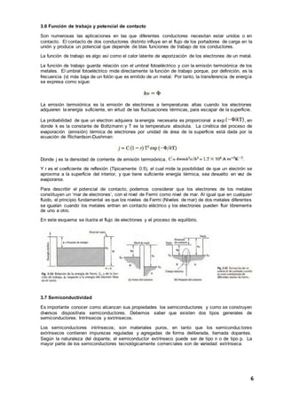 6
3.6 Función de trabajo y potencial de contacto
Son numerosas las aplicaciones en las que diferentes conductores necesitan estar unidos o en
contacto. El contacto de dos conductores distinto influye en el flujo de los portadores de carga en la
unión y produce un potencial que depende de blas funciones de trabajo de los conductores.
La función de trabajo es algo así como el calor latente de vaporización de los electrones de un metal.
La función de trabajo guarda relación con el umbral fotoeléctrico y con la emisión termoiónica de los
metales. El umbral fotoeléctrico mide directamente la función de trabajo porque, por definición, es la
frecuencia (v) más baja de un fotón que es emitido de un metal. Por tanto, la transferencia de energía
se expresa como sigue:
La emisión termoiónica es la emisión de electrones a temperaturas altas cuando los electrones
adquieren la energía suficiente, en virtud de las fluctuaciones térmicas, para escapar de la superficie.
La probabilidad de que un electron adquiera la energía necesaria es proporcional a exp , en
donde k es la constante de Boltzmann y T es la temperatura absoluta. La cinética del proceso de
evaporación (emisión) térmica de electrones por unidad de área de la superficie está dada por la
ecuación de Richardson-Dushman:
Donde j es la densidad de corriente de emisión termoiónica,
Y r es el coeficiente de reflexión (Típicamente 0.5), el cual mide la posibilidad de que un electrón se
aproxima a la superficie del interior, y que tiene suficiente energía térmica, sea devuelto en vez de
evaporarse.
Para describir el potencial de contacto, podemos considerar que los electrones de los metales
constituyen un ‘mar de electrones’, con el nivel de Fermi como nivel de mar. Al igual que en cualquier
fluido, el principio fundamental es que los niveles de Fermi (Niveles de mar) de dos metales diferentes
se igualan cuando los metales entran en contacto eléctrico y los electrones pueden fluir libremente
de uno a otro.
En este esquema se ilustra el flujo de electrones y el proceso de equilibrio.
3.7 Semiconductividad
Es importante conocer como alcanzan sus propiedades los semiconductores y como se construyen
diversos dispositivos semiconductores. Debemos saber que existen dos tipos generales de
semiconductores: Intrínsecos y extrínsecos.
Los semiconductores intrínsecos; son materiales puros, en tanto que los semiconduc tores
extrínsecos contienen impurezas reguladas y agregadas de forma deliberada, llamada dopantes.
Según la naturaleza del dopante, el semiconductor extrínseco puede ser de tipo n o de tipo p. La
mayor parte de los semiconductores tecnológicamente comerciales son de variedad extrínseca.
 