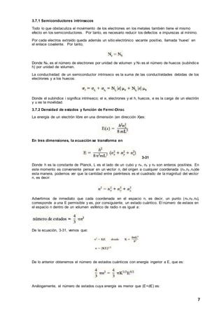 7
3.7.1 Semiconductores intrínsecos
Todo lo que obstaculiza el movimiento de los electrones en los metales también tiene el mismo
efecto en los semiconductores. Por tanto, es necesario reducir los defectos e impurezas al mínimo.
Por cada electros extraído queda además un sitio electrónico vacante positivo, llamada ‘huevo’ en
el enlace covalente. Por tanto,
Donde Ne, es el número de electrones por unidad de volumen y Nh es el número de huecos (subíndice
h) por unidad de volumen.
La conductividad de un semiconductor intrínseco es la suma de las conductividades debidas de los
electrones y a los huecos:
Donde el subíndice i significa intrínseco; el e, electrones y el h, huecos, e es la carga de un electrón
y u es la movilidad.
3.7.2 Densidad de estados y función de Fermi-Dirac
La energía de un electrón libre en una dimensión (en dirección X)es:
En tres dimensiones, la ecuación se transforma en
3-31
Donde h es la constante de Planck, L es el lado de un cubo y nx, ny y nz son enteros positivos. En
este momento es conveniente pensar en un vector n, del origen a cualquier coordenada (nx,ny ,nz)de
esta manera, podemos ver que la cantidad entre paréntesis es el cuadrado de la magnitud del vector
n, es decir:
Advertimos de inmediato que cada coordenada en el espacio n, es decir, un punto (nx,ny ,nz),
corresponde a una E permisible y es, por consiguiente, un estado cuántico. El número de estaos en
el espacio n dentro de un volumen esférico de radio n es igual a:
De la ecuación, 3-31, vemos que:
De lo anterior obtenemos el número de estados cuánticos con energía ingerior a E, que es:
Análogamente, el número de estados cuya energía es menor que (E+dE) es:
 