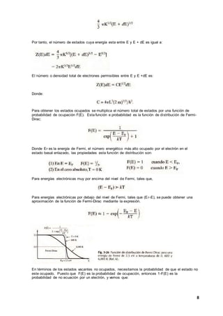 8
Por tanto, el número de estados cuya energía esta entre E y E + dE es igual a:
El número o densidad total de electrones permisibles entre E y E +dE es:
Donde:
Para obtener los estados ocupados se multiplica el número total de estados por una función de
probabilidad de ocupación F(E). Esta función e probabilidad es la función de distribución de Fermi-
Dirac:
Donde EF es la energía de Fermi, el número energético más alto ocupado por el electrón en el
estado basal enlazado, las propiedades esta función de distribución son:
Para energías electrónicas muy por encima del nivel de Fermi, tales que,
Para energías electrónicas por debajo del nivel de Fermi, tales que (EF-E), se puede obtener una
aproximación de la función de Fermi-Dirac mediante la expresión.
En términos de los estados vacantes no ocupados, necesitamos la probabilidad de que el estado no
este ocupado. Puesto que F(E) es la probabilidad de ocupación, entonces 1-F(E) es la
probabilidad de no ecuación por un electrón, y vemos que:
 