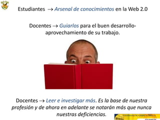 Estudiantes → Arsenal de conocimientos en la Web 2.0

       Docentes → Guiarlos para el buen desarrollo-
             aprovechamiento de su trabajo.




  Docentes → Leer e investigar más. Es la base de nuestra
profesión y de ahora en adelante se notarán más que nunca
                   nuestras deficiencias.
 