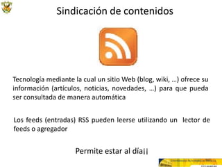 Sindicación de contenidos




Tecnología mediante la cual un sitio Web (blog, wiki, …) ofrece su
información (artículos, noticias, novedades, …) para que pueda
ser consultada de manera automática


Los feeds (entradas) RSS pueden leerse utilizando un lector de
feeds o agregador


                     Permite estar al día¡¡
 