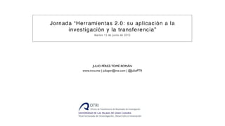Jornada “Herramientas 2.0: su aplicación a la
      investigación y la transferencia”
                              Martes 12 de junio de 2012




                          JULIO PÉREZ-TOMÉ ROMÁN
                    www.inno.me | julioptr@me.com | @JulioPTR




    JULIO PÉREZ-TOMÉ ROMÁN | www.inno.me | julioptr@me.com | @JulioPTR | +34 607713461
 