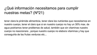 ¿Qué información necesitamos para cumplir
nuestras metas? (Nº21)
tener clara la pirámide alimenticia, tener clara los nutrientes que necesitamos en
nuestro cuerpo, tener el claro que si en nuestro cuerpo no hay un 30% max. de
agua podriamos tener problemas de salud, también que sin vitaminas nuestro
cuerpo no reaccionara , porque nuestro cuerpo no elabora vitaminas y hay que
conseguirla de las frutas verduras etc...
 
