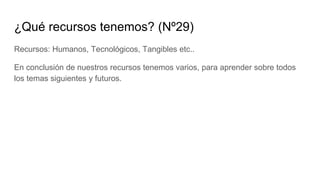 ¿Qué recursos tenemos? (Nº29)
Recursos: Humanos, Tecnológicos, Tangibles etc..
En conclusión de nuestros recursos tenemos varios, para aprender sobre todos
los temas siguientes y futuros.
 