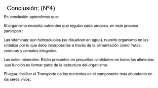 Conclusión: (Nº4)
En conclusión aprendimos que:
El organismo necesita nutrientes que regulan cada proceso, en este proceso
participan :
Las vitaminas: son hidrosolubles (se disuelven en agua), nuestro organismo no las
sintetiza por lo que debe incorporarlas a través de la alimentación como frutas,
verduras y cereales integrales.
Las sales minerales: Están presentes en pequeñas cantidades en todos los alimentos
,sus función es formar parte de la estructura del organismo.
El agua: facilitar el Transporte de los nutrientes es el componente más abundante en
los seres vivos.
 
