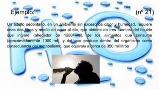 Ejemplo: (nº 21)
Un adulto sedentario, en un ambiente sin exceso de calor y humedad, requiere
unos dos litros y medio de agua al día, que obtiene de tres fuentes: del líquido
que ingiere (alrededor de 1200 ml), de los alimentos que consume
(aproximadamente 1000 ml), y del que produce dentro del organismo como
consecuencia del metabolismo, que equivale a cerca de 350 mililitros
 